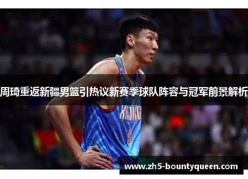周琦重返新疆男篮引热议新赛季球队阵容与冠军前景解析 周琦重返新疆男篮引热议新赛季球队阵容与冠军前景解析