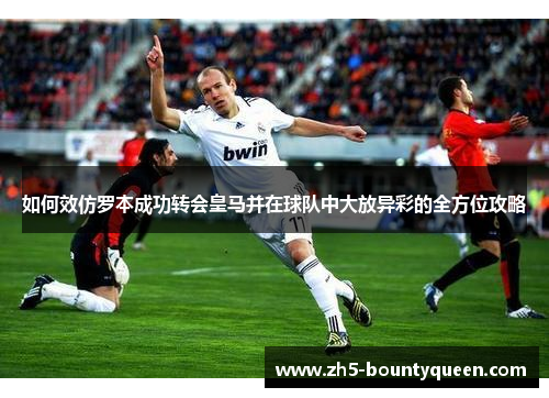如何效仿罗本成功转会皇马并在球队中大放异彩的全方位攻略 如何效仿罗本成功转会皇马并在球队中大放异彩的全方位攻略