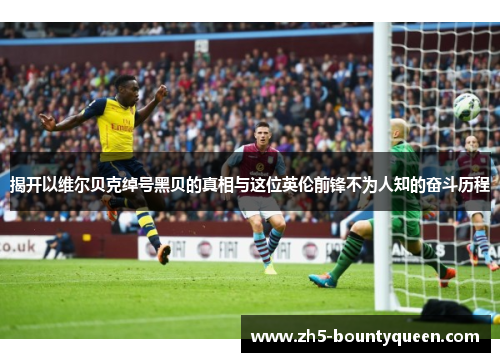 揭开以维尔贝克绰号黑贝的真相与这位英伦前锋不为人知的奋斗历程 揭开以维尔贝克绰号黑贝的真相与这位英伦前锋不为人知的奋斗历程