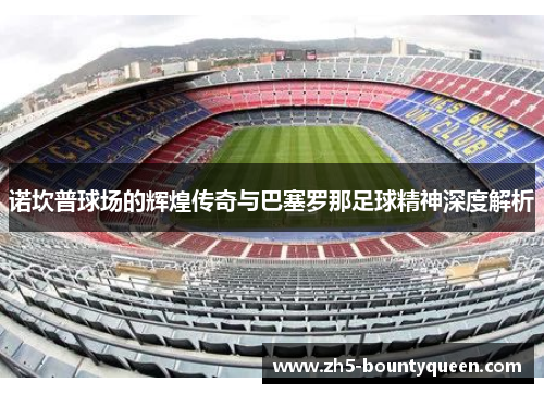 诺坎普球场的辉煌传奇与巴塞罗那足球精神深度解析