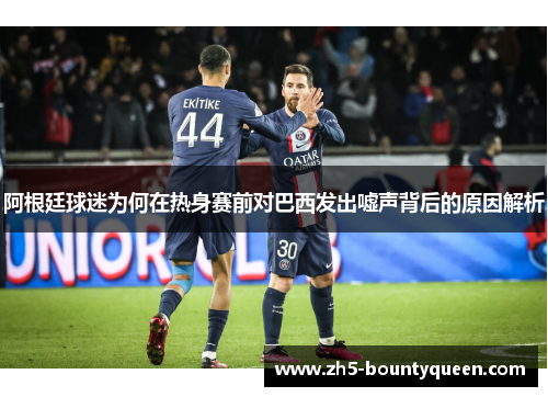 阿根廷球迷为何在热身赛前对巴西发出嘘声背后的原因解析 阿根廷球迷为何在热身赛前对巴西发出嘘声背后的原因解析