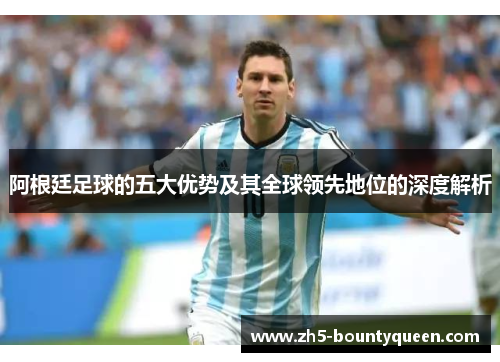 阿根廷足球的五大优势及其全球领先地位的深度解析 阿根廷足球的五大优势及其全球领先地位的深度解析