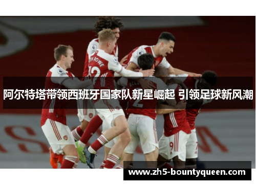 阿尔特塔带领西班牙国家队新星崛起 引领足球新风潮