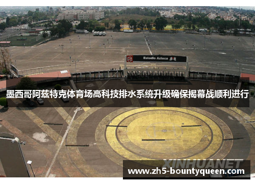 墨西哥阿兹特克体育场高科技排水系统升级确保揭幕战顺利进行