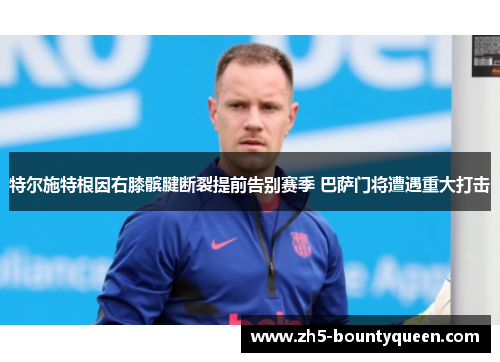 特尔施特根因右膝髌腱断裂提前告别赛季 巴萨门将遭遇重大打击