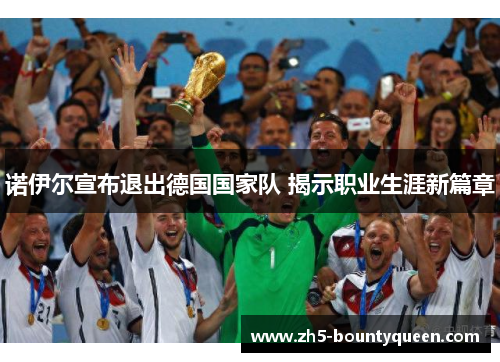诺伊尔宣布退出德国国家队 揭示职业生涯新篇章 诺伊尔宣布退出德国国家队 揭示职业生涯新篇章
