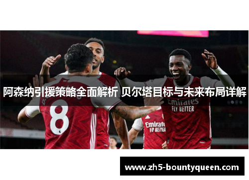 阿森纳引援策略全面解析 贝尔塔目标与未来布局详解 阿森纳引援策略全面解析 贝尔塔目标与未来布局详解